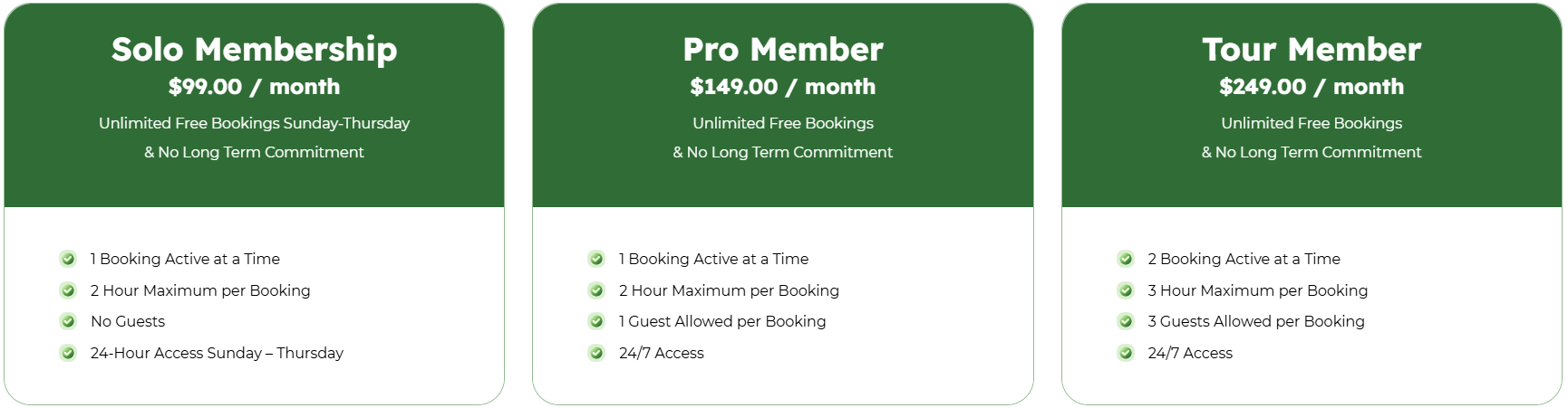 Solo Membership $99.00 / month Unlimited Free Bookings Sunday-Thursday & No Long Term Commitment 1 Booking Active at a Time 2 Hour Maximum per Booking No Guests 24-Hour Access Sunday – Thursday Pro Member $149.00 / month Unlimited Free Bookings & No Long Term Commitment 1 Booking Active at a Time 2 Hour Maximum per Booking 1 Guest Allowed per Booking 24/7 Access Tour Member $249.00 / month Unlimited Free Bookings & No Long Term Commitment 2 Booking Active at a Time 3 Hour Maximum per Booking 3 Guests Allowed per Booking 24/7 Access